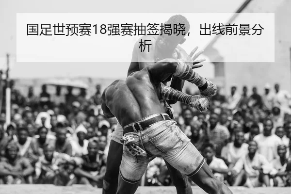 国足世预赛18强赛抽签揭晓，出线前景分析