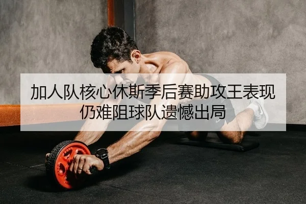 加人队核心休斯季后赛助攻王表现 仍难阻球队遗憾出局